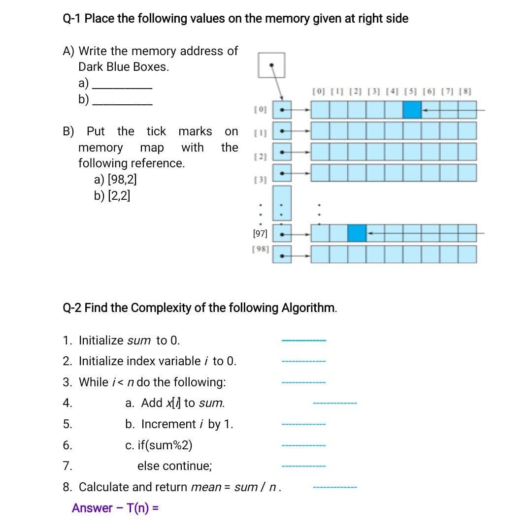 Q-1 Place the following values on the memory given at right side
A) Write the memory address of
Dark Blue Boxes.
a)
b)
[0] [1) [2] [3] [4] [5] [6] [7] [8]
[0]
B) Put the tick marks
on
[1)
memory
map
with
the
[2]
following reference.
a) [98,2]
b) [2,2]
[3]
[97]
[98]
Q-2 Find the Complexity of the following Algorithm.
1. Initialize sum to 0.
2. Initialize index variable i to 0.
3. While i< n do the following:
4.
a. Add x[] to sum.
5.
b. Increment i by 1.
6.
c. if(sum%2)
7.
else continue;
8. Calculate and return mean = sum/ n.
Answer - T(n) =
