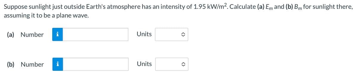 (b) Number
Suppose sunlight just outside Earth's atmosphere has an intensity of 1.95 kW/m². Calculate (a) Em and (b) Bm for sunlight there,
assuming it to be a plane wave.
(a) Number i
Units
Units
<>
<>