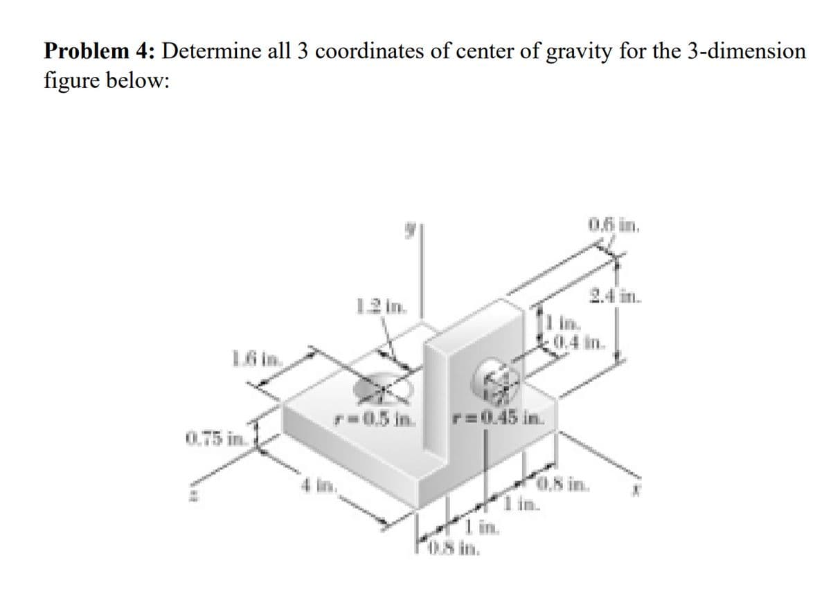 Problem 4: Determine all 3 coordinates of center of gravity for the 3-dimension
figure below:
0.6 in.
12 in.
0.4 in.
1.6 in.
0.75 in.
=0.45 in.