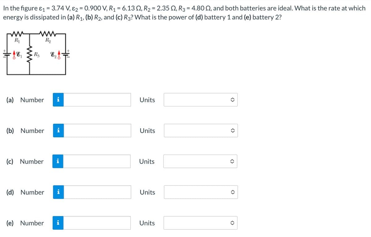 R₁
Rs
R₁₂
In the figure ε₁ = 3.74 V, 2 = 0.900 V, R₁ = 6.13 2, R2 = 2.35 2, R3 = 4.80 02, and both batteries are ideal. What is the rate at which
energy is dissipated in (a) R₁, (b) R2, and (c) R3? What is the power of (d) battery 1 and (e) battery 2?
(a) Number
Mi
Units
(b) Number i
Units
(c) Number i
Units
(d) Number i
Units
(e) Number i
Units
<>
<>
<>
<>
<>