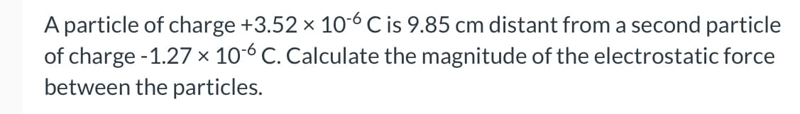 A particle of charge +3.52 × 10-6 C is 9.85 cm distant from a second particle
of charge -1.27 × 10-6 C. Calculate the magnitude of the electrostatic force
between the particles.