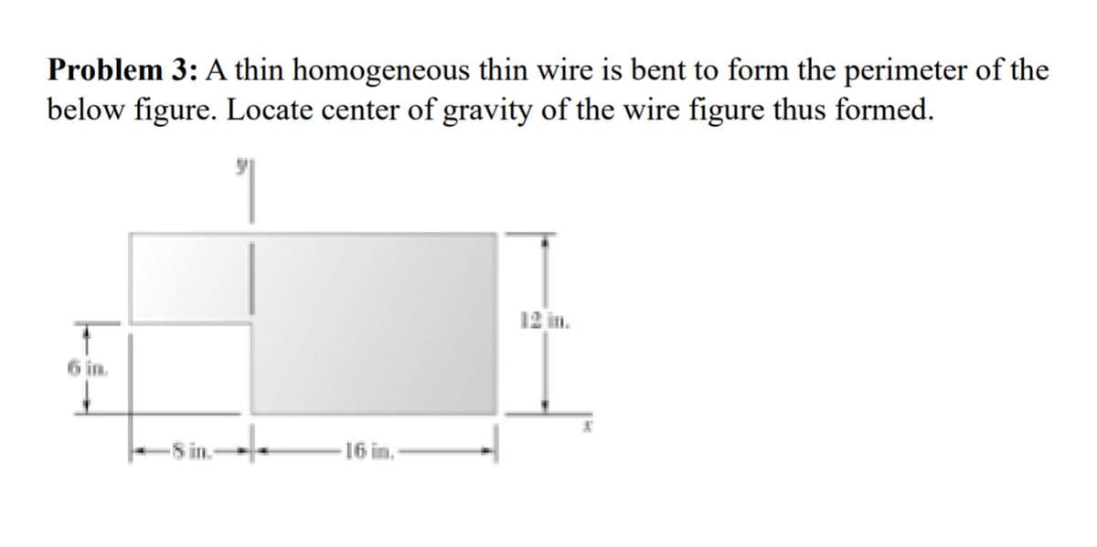 Problem 3: A thin homogeneous thin wire is bent to form the perimeter of the
below figure. Locate center of gravity of the wire figure thus formed.
6 in.
8 in.
16 in.
12 in.