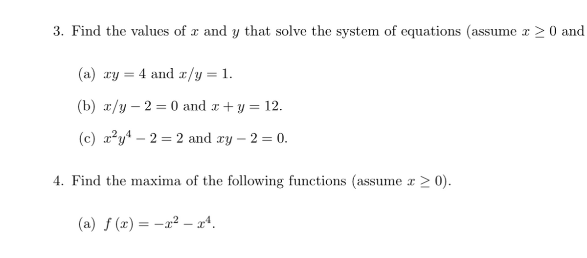 3. Find the values of x and y that solve the system of equations (assume x ≥ 0 and
(a) xy
=
= 4 and x/y = 1.
(b) x/y2 = 0 and x + y = 12.
(c) x²y³ – 2 = 2 and xy – 2 = 0.
4. Find the maxima of the following functions (assume x ≥ 0).
(a) f(x) = −x² – x4.
-