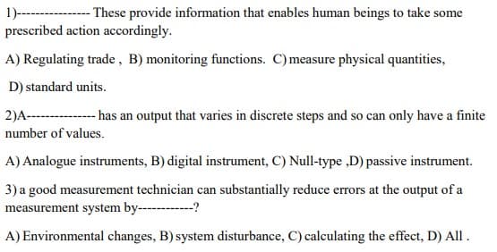 orescribed action accordingly.
A) Regulating trade, B) monitoring functions. C) measure physical quantities,
D) standard units.
2)A--------- a an output that varies in discrete steps and so can only have a finite
number of values.
A) Analogue instruments, B) digital instrument, C) Null-type ,D) passive instrument.
) a good measurement technician can substantially reduce errors at the output of a
measurement system by---------?

