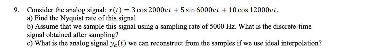 Consider the analog signal: x(t) = 3 cos 2000nt + 5 sin 6000nt + 10 cos 12000at.
a) Find the Nyquist rate of this signal
b) Assume that we sample this signal using a sampling rate of 5000 Hz. What is the discrete-time
signal obtained after sampling?
c) What is the analog signal ya(t) we can reconstruct from the samples if we use ideal interpolation?
9.
