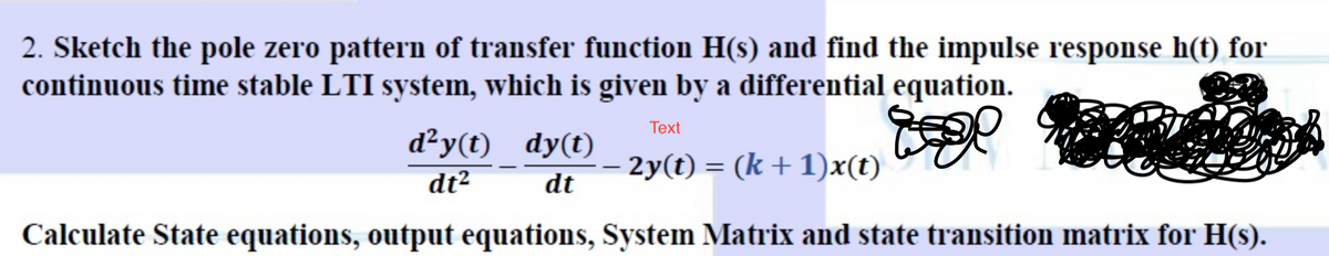 2. Sketch the pole zero pattern of transfer function H(s) and find the impulse response h(t) for
continuous time stable LTI system, which is given by a differential equation.
Text
dy(t) _ 2y(t) = (k+1)x(t)
dt2
dt
Calculate State equations, output equations, System Matrix and state transition matrix for H(s).
