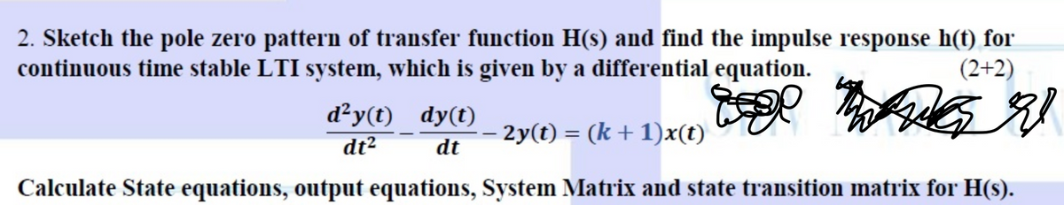 2. Sketch the pole zero pattern of transfer function H(s) and find the impulse response h(t) for
continuous time stable LTI system, which is given by a differential equation.
(2+2)
d²y(t) dy(t) _ 2y(t) = (k +1)x(t)
dt2
dt
Calculate State equations, output equations, System Matrix and state transition matrix for H(s).
