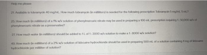 Help me please
21 Available is tobramyoin 40 mg/ml. How much tobramycin (in milliliters) is needed for the following prescription Tobranycin 5 mg/ml. 5 ml?
25. How much (in milliliters) of a 1% w/v solution of phenylmerourie nitrate may be uned in preparing a 100-ml. prenoription requiring 1:50,000 w/v of
pherylmercuric nitrate as a preservative?
27. How much water (in milliliters) should be added to 1L of 1:3000 w/v solution to make a 1: 8000 w/v solution?
49. How much (in milliliters) of a 2% w/v solution of lidocaine hydrochloride should be used in preparing 500 mt. of a solution containing 4 mg of lidocaine
hydrochloride per milliliter of solution?
