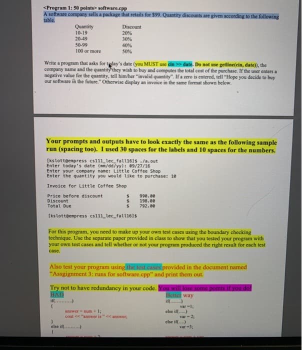 <Program 1: 50 points> software.cpp
A software company sells a package that retails for $99. Quantity discounts are given according to the following
table.
Quantity
10-19
20-49
50-99
100 or more
Discount
20%
30%
40%
50%
Write a program that asks for teday's date (you MUST use cin >> date. Do not use getline(cin, date), the
company name and the quantity'they wish to buy and computes the total cost of the purchase. If the user enters a
negative value for the quantity, tell him/her "invalid quantity". If a zero is entered, tell "Hope you decide to buy
our software in the future." Otherwise display an invoice in the same format shown below.
Your prompts and outputs have to look exactly the same as the following sample
run (spacing too). I used 30 spaces for the labels and 10 spaces for the numbers.
[kslotteempress cs111_lec_fall16]s ./a.out
Enter today's date (mm/dd/yy): 09/27/16
Enter your company name: Little Coffee Shop
Enter the quantity you would like to purchase: 10
Invoice for Little Coffee Shop
Price before discount
Discount
Total Due
990.ee
198.ee
792.e0
[ks lotteempress cs111_lec_fall161s
For this program, you need to make up your own test cases using the boundary checking
technique. Use the separate paper provided in class to show that you tested your program with
your own test cases and tell whether or not your program produced the right result for each test
case.
Also test your program using the test cases provided in the document named
"Assgignment 3: runs for software.cpp" and print them out.
Try not to have redundancy in your code. You will lose some points if you dol
BAD
if....)
Better way
if...)
var -1;
else ifl.)
var-2:
else ifl.)
var -3;
answer - num + 1;
cout << "answer is"<<answer,
else ifl .)
