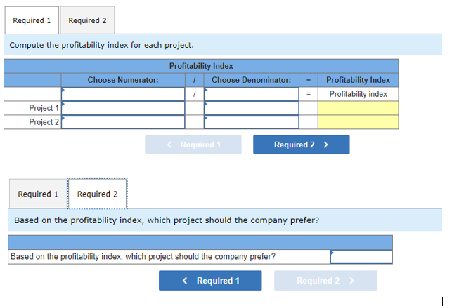 Required 1
Required 2
Compute the profitability index for each project.
Profitability Index
Choose Numerator:
Choose Denominator:
Profitability Index
Profitability index
Project 1
Project 2
< Required 1
Required 2 >
Required 1
Required 2
Based on the profitability index, which project should the company prefer?
Based on the profitability index, which project should the company prefer?
< Required 1
Required 2 >
