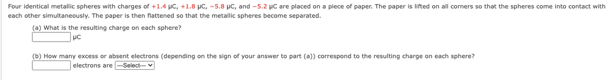 Four identical metallic spheres with charges of +1.4 μC, +1.8 μC, -5.8 μC, and -5.2 μC are placed on a piece of paper. The paper is lifted on all corners so that the spheres come into contact with
each other simultaneously. The paper is then flattened so that the metallic spheres become separated.
(a) What is the resulting charge on each sphere?
μC
(b) How many excess or absent electrons (depending on the sign of your answer to part (a)) correspond to the resulting charge on each sphere?
electrons are ---Select---