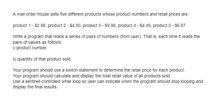A mail order house sells five different products whose product numbers and retail prices are:
product 1 - $2.98, product 2 - $4.50, product 3 - $9.98, product 4 - $4.49, product 5 - $6.87.
Write a program that reads a series of pairs of numbers (from user). That is, each time it reads the
pairs of values as follows:
i) product number
ii) quantity of that product sold
Your program should use a switch statement to determine the retail price for each product.
Your program should calculate and display the total retail value of all products sold.
Use a sentinel-controlled while loop so user can indicate when the program should stop looping and
display the final results.
