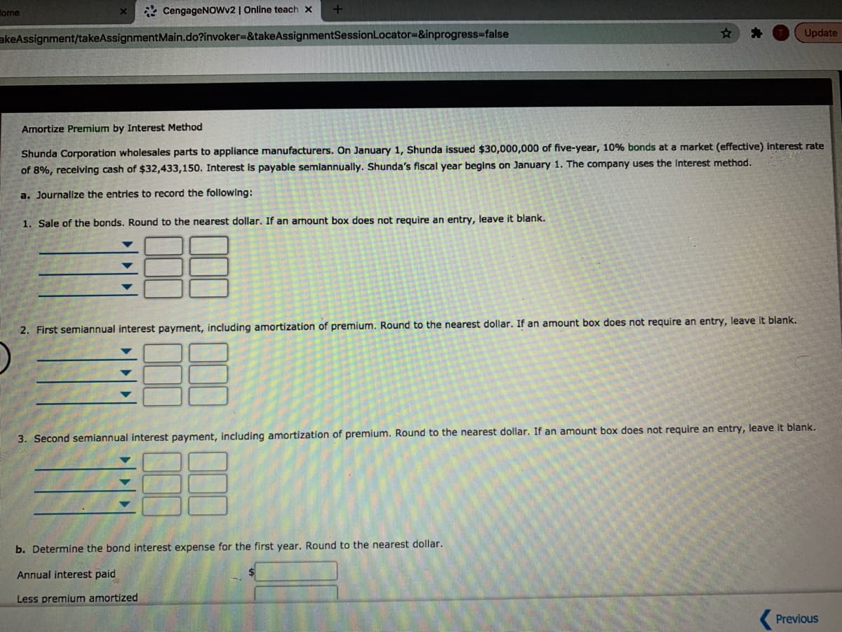 Come
* CengageNOowv2 | Online teach x
Update
akeAssignment/takeAssignmentMain.do?invoker=&takeAssignmentSessionLocator%3&inprogress%-false
Amortize Premium by Interest Method
Shunda Corporation wholesales parts to appliance manufacturers. On January 1, Shunda issued $30,000,000 of five-year, 10% bonds at a market (effective) interest rate
of 8%, receiving cash of $32,433,150. Interest is payable semiannually. Shunda's fiscal year begins on January 1. The company uses the Interest method.
a. Journalize the entries to record the following:
1. Sale of the bonds. Round to the nearest dollar. If an armount box does not require an entry, leave it blank.
the nearest dollar. If an amount box does not require an entry, leave it blank.
2. First semiannual interest payment, including amortization of premium. Round
3. Second semiannual interest payment, including amortization of premium. Round to the nearest dollar. If an amount box does not require an entry, leave it blank.
b. Determine the bond interest expense for the first year. Round to the nearest dollar.
Annual interest paid
Less premium amortized
( Previous
