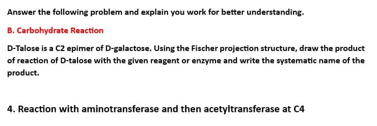 Answer the following problem and explain you work for better understanding.
B. Carbohydrate Reaction
D-Talose is a C2 epimer of D-galactose. Using the Fischer projection structure, draw the product
of reaction of D-talose with the given reagent or enzyme and write the systematic name of the
product.
4. Reaction with aminotransferase and then acetyltransferase at C4