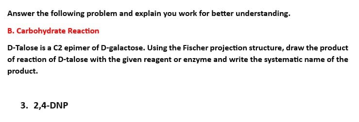 Answer the following problem and explain you work for better understanding.
B. Carbohydrate Reaction
D-Talose is a C2 epimer of D-galactose. Using the Fischer projection structure, draw the product
of reaction of D-talose with the given reagent or enzyme and write the systematic name of the
product.
3. 2,4-DNP