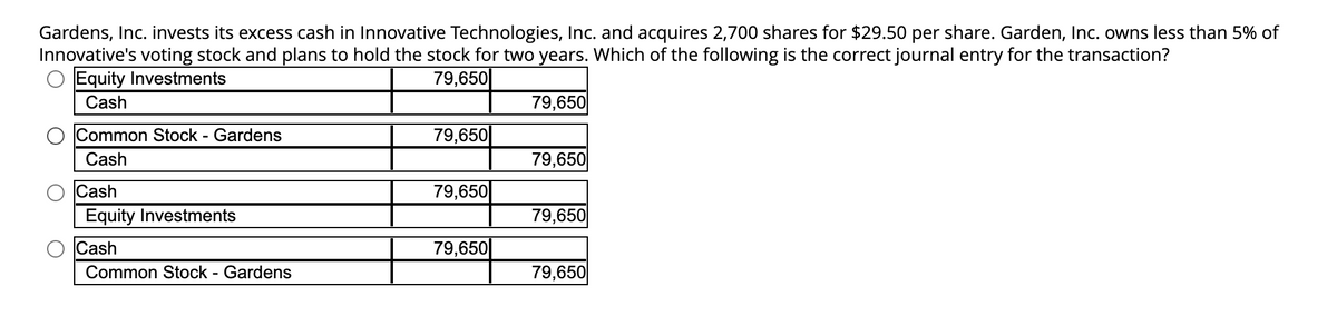 Gardens, Inc. invests its excess cash in Innovative Technologies, Inc. and acquires 2,700 shares for $29.50 per share. Garden, Inc. owns less than 5% of
Innovative's voting stock and plans to hold the stock for two years. Which of the following is the correct journal entry for the transaction?
Equity Investments
79,650
Cash
Common Stock - Gardens
Cash
Cash
Equity Investments
Cash
Common Stock - Gardens
79,650
79,650
79,650
79,650
79,650
79,650
79,650
