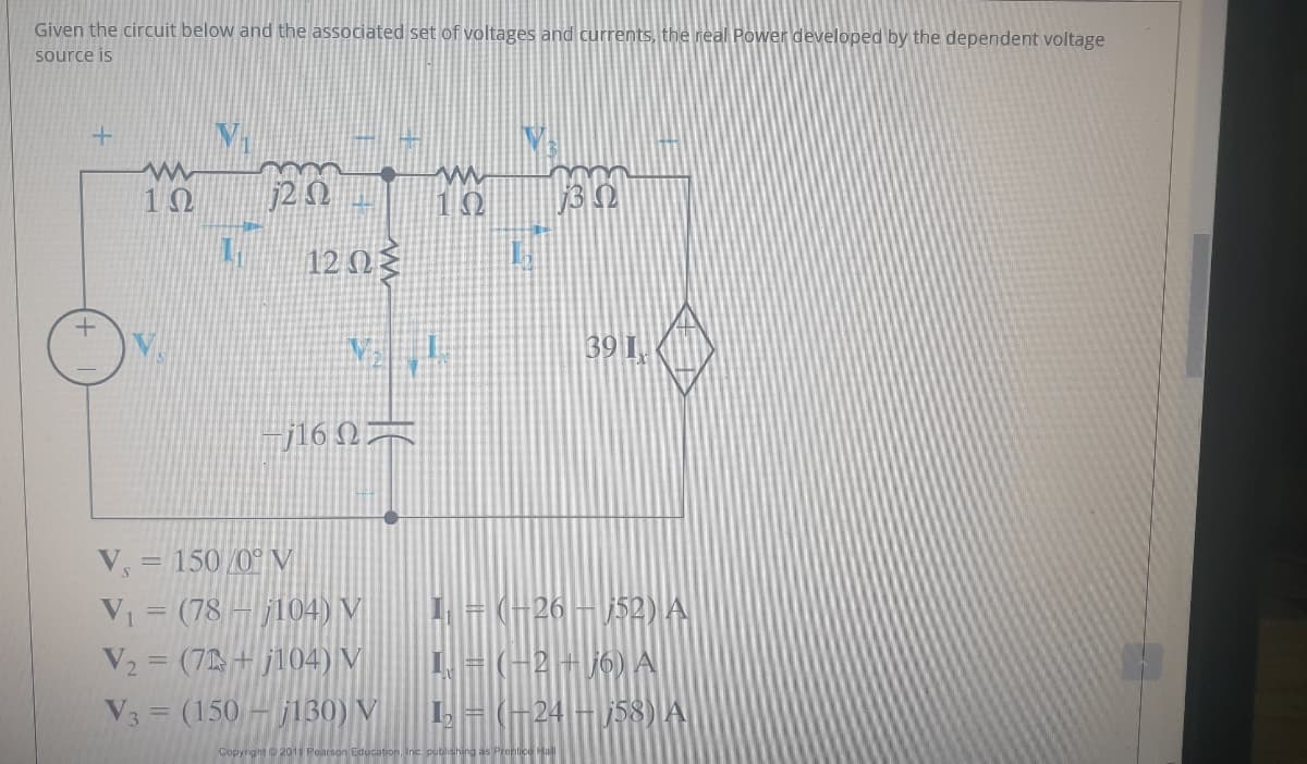 Given the circuit below and the associated set of voltages and currents, the real Power developed by the dependent voltage
source is
10
j2 N
10
12 N{
39 I.
jl6 QA
V, = 150 /0° V
V = (78 – j104) V
V2 = (7 + j104) V
| = (-26– j52) A
2+ j6) A
V3 = (150 – j130) V
24
158) A
Copyright 2011
