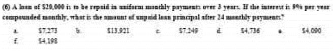 (6) A loan of $20,000 is to be repaid in uniformi monthly payments over 3 years. If the interest is 9% per year
compounded monthly, what is the amount of unpaid les principal after 24 monthly payments?
$4.736
$13.921
$7.249
MM
E
$7.273
14.198
$4,090