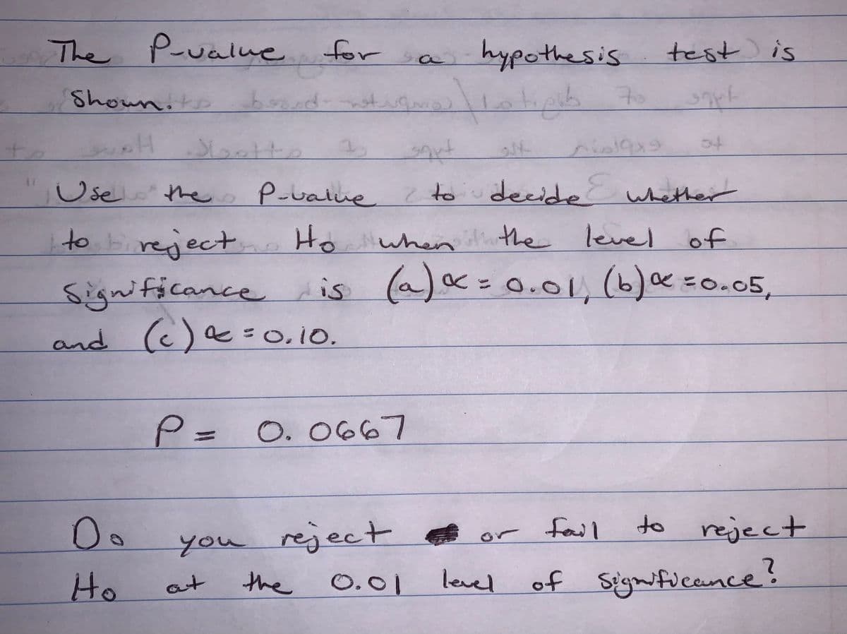 +
The P-value for
Showniks
H
good notrano?
Slette
D.
Ho
3
Use the P-value
a hypothesis
P = 0.0667
tello 70
the
nielqx9
sigut
P-value to decide whether
to reject Ho when the level of
Significance is (a) α = 0.01, (b) α = 0.05,
and (c) α =0.10.
test is
sque
you reject or fail
at
0.01
level
04
to reject
of significance?