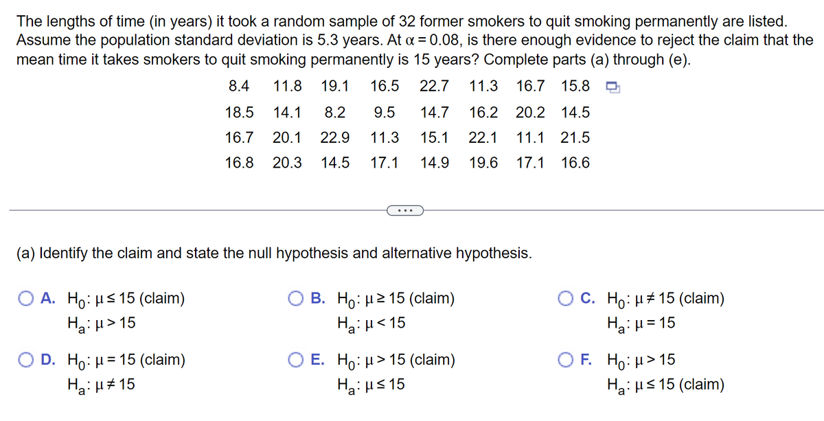 The lengths of time (in years) it took a random sample of 32 former smokers to quit smoking permanently are listed.
Assume the population standard deviation is 5.3 years. At α = 0.08, is there enough evidence to reject the claim that the
mean time it takes smokers to quit smoking permanently is 15 years? Complete parts (a) through (e).
8.4
11.8 19.1 16.5 22.7 11.3 16.7 15.8
18.5 14.1 8.2 9.5
16.7 20.1 22.9 11.3
16.8 20.3 14.5 17.1 14.9
(a) Identify the claim and state the null hypothesis and alternative hypothesis.
O A. Ho: μ≤ 15 (claim)
H₂:μ>15
14.7 16.2 20.2 14.5
15.1 22.1 11.1 21.5
19.6 17.1 16.6
O D. Ho: H15 (claim)
H₂:μ#15
O B. Ho: μ ≥ 15 (claim)
H₂:µ<15
O E. Ho: μ> 15 (claim)
H₂:μ≤15
a
O C. Ho: μ15 (claim)
H₂:μ=15
OF. Ho: H> 15
H₂: μs 15 (claim)