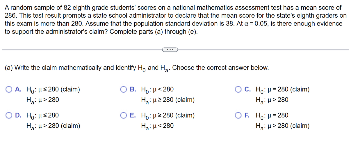 A random sample of 82 eighth grade students' scores on a national mathematics assessment test has a mean score of
286. This test result prompts a state school administrator to declare that the mean score for the state's eighth graders on
this exam is more than 280. Assume that the population standard deviation is 38. At α = 0.05, is there enough evidence
to support the administrator's claim? Complete parts (a) through (e).
(a) Write the claim mathematically and identify Ho and H₂. Choose the correct answer below.
O A. Ho: ≤280 (claim)
H₂:μ>280
O D. Ho: μ≤280
Ha: μ> 280 (claim)
B. Ho: μ< 280
Ha: μ ≥280 (claim)
O E. Ho: μ ≥280 (claim)
Hg: μ <280
O C. Ho: μ = 280 (claim)
H₂:μ>280
OF. Ho: μ = 280
H₂: µ>280 (claim)