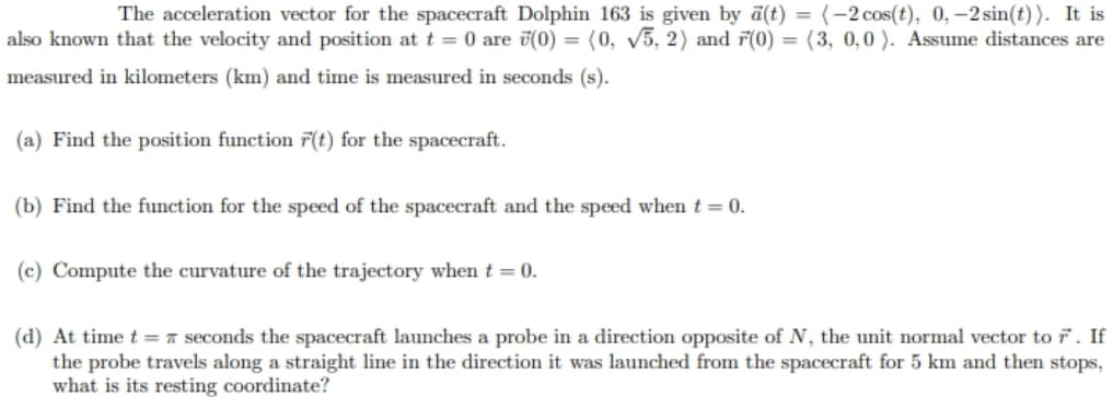 The acceleration vector for the spacecraft Dolphin 163 is given by a(t) = (-2 cos(t), 0,-2 sin(t)). It is
also known that the velocity and position att = 0 are (0) = (0, v5, 2) and F(0) = (3, 0,0 ). Assume distances are
measured in kilometers (km) and time is measured in seconds (s).
(a) Find the position function F(t) for the spacecraft.
(b) Find the function for the speed of the spacecraft and the speed when t = 0.
(c) Compute the curvature of the trajectory when t
0.
(d) At time t = A seconds the spacecraft launches a probe in a direction opposite of N, the unit normal vector to 7. If
the probe travels along a straight line in the direction it was launched from the spacecraft for 5 km and then stops,
what is its resting coordinate?
