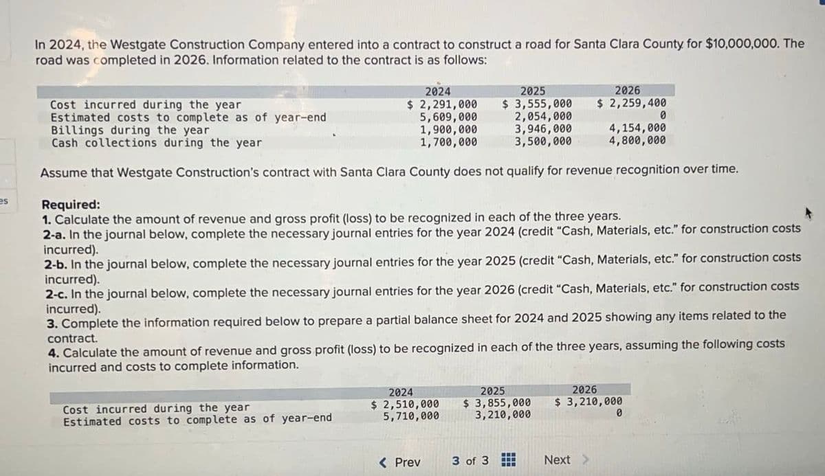 es
In 2024, the Westgate Construction Company entered into a contract to construct a road for Santa Clara County for $10,000,000. The
road was completed in 2026. Information related to the contract is as follows:
2024
$2,291,000
5,609,000
1,900,000
1,700,000
Cost incurred during the year
Estimated costs to complete as of year-end
2025
Cost incurred during the year
Estimated costs to complete as of year-end
$ 3,555,000
2,054,000
Billings during the year
3,946,000
Cash collections during the year
3,500,000
Assume that Westgate Construction's contract with Santa Clara County does not qualify for revenue recognition over time.
Required:
1. Calculate the amount of revenue and gross profit (loss) to be recognized in each of the three years.
2-a. In the journal below, complete the necessary journal entries for the year 2024 (credit "Cash, Materials, etc." for construction costs
incurred).
2-b. In the journal below, complete the necessary journal entries for the year 2025 (credit "Cash, Materials, etc." for construction costs
incurred).
2-c. In the journal below, complete the necessary journal entries for the year 2026 (credit "Cash, Materials, etc." for construction costs
incurred).
the
3. Complete the information required below to prepare a partial balance sheet for 2024 and 2025 showing any items related
contract.
4. Calculate the amount of revenue and gross profit (loss) to be recognized in each of the three years, assuming the following costs
incurred and costs to complete information.
2024
$ 2,510,000
5,710,000
< Prev
2025
$ 3,855,000
3,210,000
3 of 3
2026
$ 2,259,400
Next >
2026
$ 3,210,000
4,154,000
4,800,000
0
0