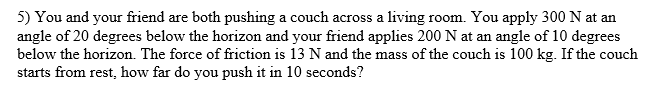 5) You and your friend are both pushing a couch across a living room. You apply 300 N at an
angle of 20 degrees below the horizon and your friend applies 200 N at an angle of 10 degrees
below the horizon. The force of friction is 13 N and the mass of the couch is 100 kg. If the couch
starts from rest, how far do you push it in 10 seconds?