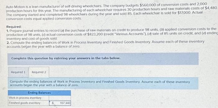Auto-Motion is a lean manufacturer of self-driving wheelchairs. The company budgets $560,000 of conversion costs and 2,000
production hours for this year. The manufacturing of each wheelchair requires 30 production hours and raw materials costs of $4,480
The company started and completed 98 wheelchairs during the year and sold 85. Each wheelchair is sold for $17,000. Actual
conversion costs equal applied conversion costs.
Required:
1. Prepare journal entries to record (a) the purchase of raw materials on credit to produce 98 units, (b) applied conversion costs to the
production of 98 units, (d) actual conversion costs of $823,200 (credit "Various Accounts"), (d) sale of 85 units on credit, and (e) ending
inventory and cost of goods sold.
2. Compute the ending balances of Work in Process Inventory and Finished Goods Inventory. Assume each of these inventory
accounts began the year with a balance of zero
Complete this question by entering your answers in the tabs below.
Required 1 Required 2
Compute the ending balances of Work in Process Inventory and Finished Goods Inventory. Assume each of these inventory
accounts began the year with a balance of zero.
Ending Balances
Work in process inventory
Finished goods inventory
$ 167,440