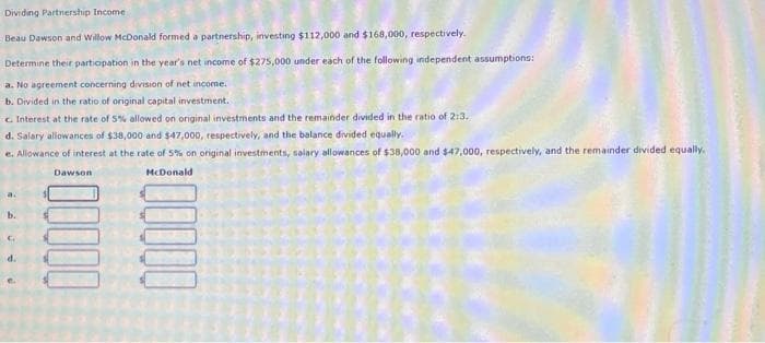Dividing Partnership Income
Beau Dawson and Willow McDonald formed a partnership, investing $112,000 and $168,000, respectively.
Determine their participation in the year's net income of $275,000 under each of the following independent assumptions:
a. No agreement concerning division of net income.
b. Divided in the ratio of original capital investment.
c. Interest at the rate of 5% allowed on original investments and the remainder divided in the ratio of 2:3.
d. Salary allowances of $38,000 and $47,000, respectively, and the balance divided equally.
e. Allowance of interest at the rate of 5% on original investments, salary allowances of $38,000 and $47,000, respectively, and the remainder divided equally.
McDonald
Dawson
a.
b.
G