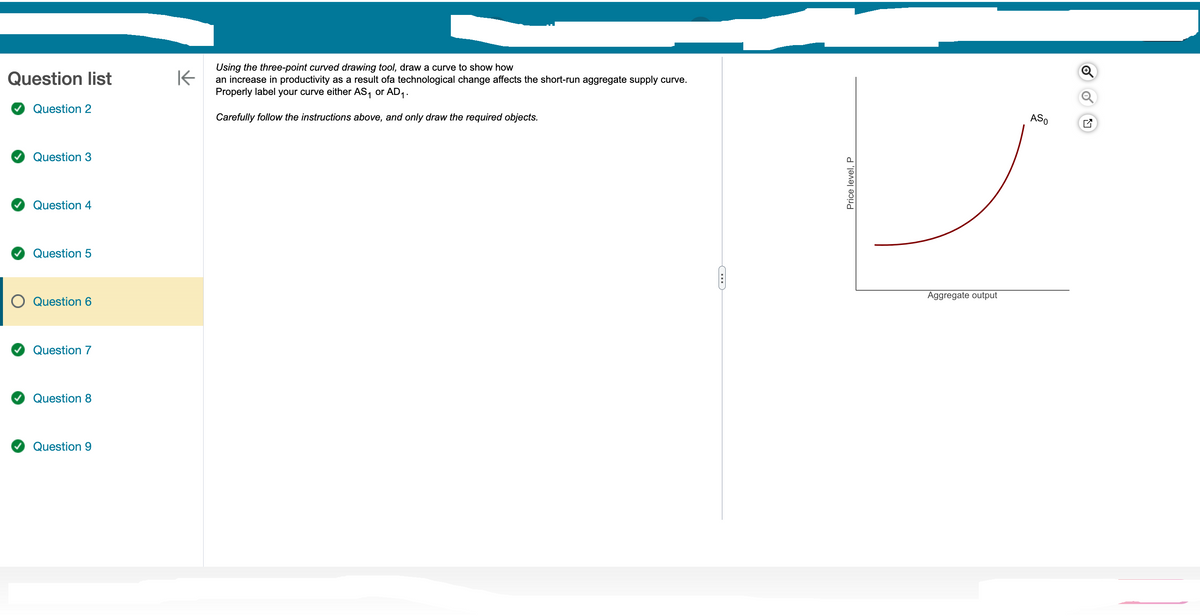 Question list
Question 2
Question 3
Question 4
Question 5
Question 6
Question 7
Question 8
Question 9
Using the three-point curved drawing tool, draw a curve to show how
K
an increase in productivity as a result ofa technological change affects the short-run aggregate supply curve.
Properly label your curve either AS₁ or AD₁.
Carefully follow the instructions above, and only draw the required objects.
C
Price level, P
Aggregate output
ASO