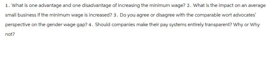 1. What is one advantage and one disadvantage of increasing the minimum wage? 2. What is the impact on an average
small business if the minimum wage is increased? 3. Do you agree or disagree with the comparable wort advocates'
perspective on the gender wage gap? 4. Should companies make their pay systems entirely transparent? Why or Why
not?