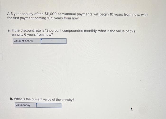 A 5-year annuity of ten $11,000 semiannual payments will begin 10 years from now, with
the first payment coming 10.5 years from now.
a. If the discount rate is 13 percent compounded monthly, what is the value of this
annuity 6 years from now?
Value at Year 6
b. What is the current value of the annuity?
Value today