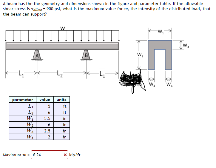 A beam has the the geometry and dimensions shown in the figure and parameter table. If the allowable
shear stress is Tallow = 900 psi, what is the maximum value for w, the intensity of the distributed load, that
the beam can support?
parameter
L₁
L2
W₁
W₂
W3
W₁
A
value units
ft
ft
in
in
in
in
Maximum w = 6.24
W
5
6
5.5
6
2.5
2
X kip/ft
B
KW₁
H
W₂
D3²
W₁
Tw₂