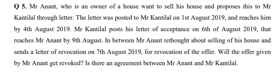 Q 5. Mr Anant, who is an owner of a house want to sell his house and proposes this to Mr
Kantilal through letter. The letter was posted to Mr Kantilal on 1st August 2019, and reaches him
by 4th August 2019. Mr Kantilal posts his letter of acceptance on 6th of August 2019, that
reaches Mr Anant by 9th August. In between Mr Anant rethought about selling of his house and
sends a letter of revocation on 7th August 2019, for revocation of the offer. Will the offer given
by Mr Anant get revoked? Is there an agreement between Mr Anant and Mr Kantilal.
