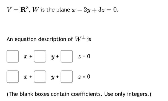 V = R³, W is the plane x - 2y+3z = 0.
An equation description of Wis
0
X +
X +
0
Y +
y +
z = 0
z = 0
(The blank boxes contain coefficients. Use only integers.)