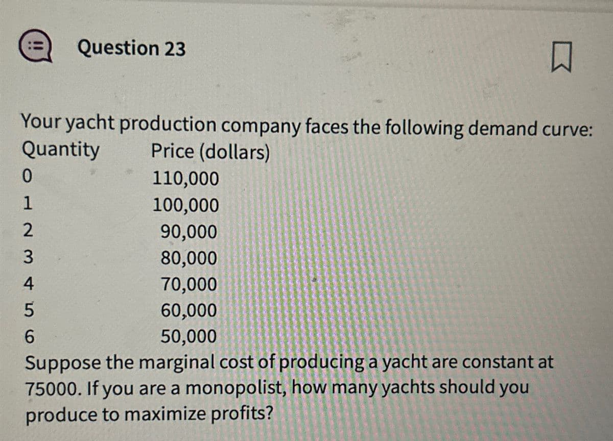 Question 23
☐
Your yacht production company faces the following demand curve:
Quantity
0
1
Price (dollars)
110,000
100,000
90,000
23456
80,000
70,000
60,000
50,000
Suppose the marginal cost of producing a yacht are constant at
75000. If you are a monopolist, how many yachts should you
produce to maximize profits?