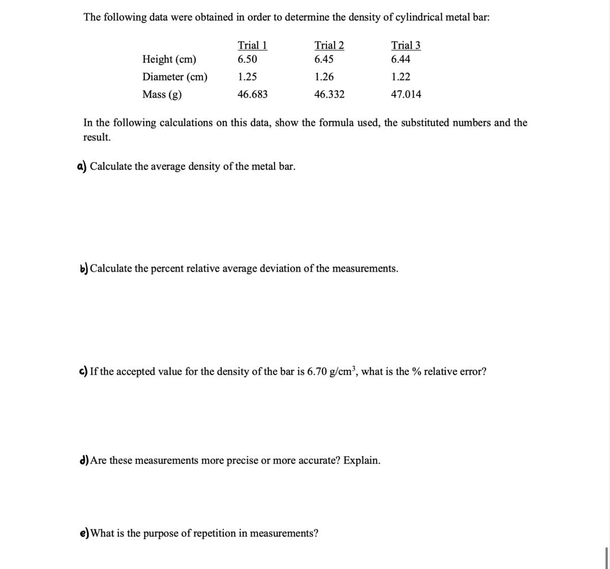 The following data were obtained in order to determine the density of cylindrical metal bar:
Trial 2
6.45
1.26
46.332
Height (cm)
Diameter (cm)
Mass (g)
Trial 1
6.50
1.25
46.683
In the following calculations on this data, show the formula used, the substituted numbers and the
result.
Calculate the average density of the metal bar.
Trial 3
6.44
1.22
47.014
b) Calculate the percent relative average deviation of the measurements.
c) If the accepted value for the density of the bar is 6.70 g/cm³, what is the % relative error?
d) Are these measurements more precise or more accurate? Explain.
What is the purpose of repetition in measurements?