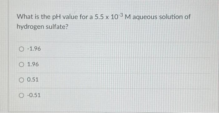 What is the pH value for a 5.5 x 10-3 M aqueous solution of
hydrogen sulfate?
O -1.96
O 1.96
O 0.51
O -0.51