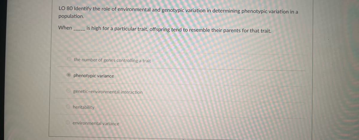 LO 80 Identify the role of environmental and genotypic variation in determining phenotypic variation in a
population.
When
is high for a particular trait, offspring tend to resemble their parents for that trait.
the number of genes controlling a trait
Ophenotypic variance
genetic-environmental interaction
Ⓒheritability
environmental variance