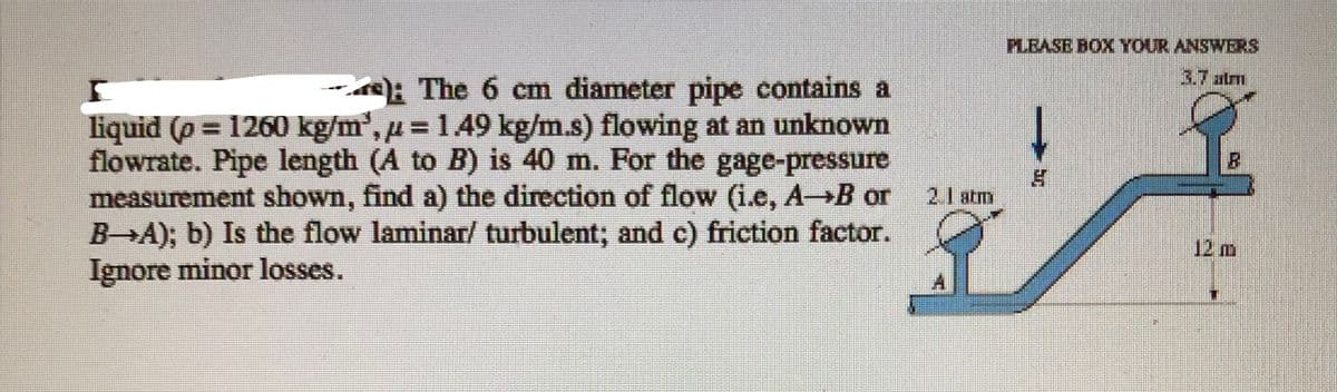 PLBASE BOX YOUR ANSWERS
3.7 atm
-: The 6 cm diameter pipe contains a
liquid (p = 1260 kg/m', u = 149 kg/m.s) flowing at an unknown
flowrate. Pipe length (A to B) is 40 m. For the gage-pressure
measurement shown, find a) the direction of flow (1.e, AB or
B→A); b) Is the flow laminar/ turbulent; and c) friction factor.
Ignore minor losses.
2.1 atm
12 m
