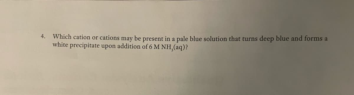 4.
Which cation or cations may be present in a pale blue solution that turns deep blue and forms a
white precipitate upon addition of 6 M NH,(aq)?
