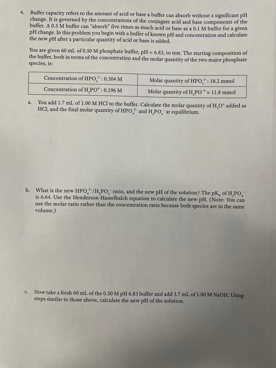 Buffer capacity refers to the amount of acid or base a buffer can absorb without a significant pH
change. It is governed by the concentrations of the conjugate acid and base components of the
buffer. A 0.5 M buffer can "absorb" five times as much acid or base as a 0.1 M buffer for a given
pH change. In this problem you begin with a buffer of known pH and concentration and calculate
the new pH after a particular quantity of acid or base is added.
4.
You are given 60 mL of 0.50 M phosphate buffer, pH = 6.83, to test. The starting composition of
the buffer, both in terms of the concentration and the molar quantity of the two major phosphate
species, is:
Concentration of HPO,²: 0.304 M
Molar quantity of HPO,: 18.2 mmol
Concentration of H,PO*: 0.196 M
Molar quantity of H,PO = 11.8 mmol
You add 1.7 mL of 1.00 M HCl to the buffer. Calculate the molar quantity of H,O* added as
HCl, and the final molar quantity of HPO, and H,PO,¯ at equilibrium.
a.
b. What is the new HPO/H,PO,¯ ratio, and the new pH of the solution? The pK, of H,Po,
is 6.64. Use the Henderson-Hasselbalch equation to calculate the new pH. (Note: You can
use the molar ratio rather than the concentration ratio because both species are in the same
volume.)
Now take a fresh 60 mL of the 0.50 M pH 6.83 buffer and add 3.7 mL of 1.00 M NaOH. Using
steps similar to those above, calculate the new pH of the solution.
с.
