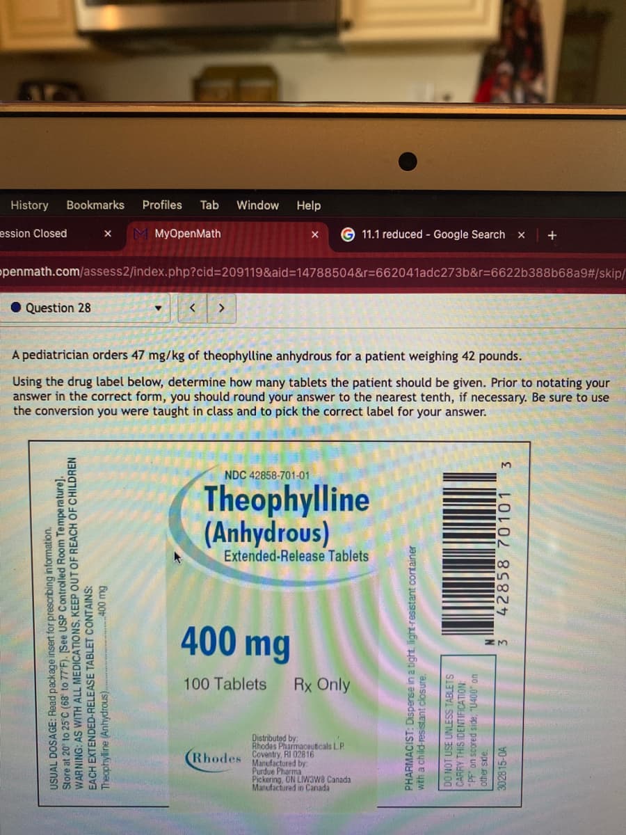 History
Bookmarks
Profiles Tab Window Help
ession Closed
x M MyOpenMath
Question 28
G11.1 reduced - Google Search X
+
openmath.com/assess2/index.php?cid=209119&aid=14788504&r=662041adc273b&r=6622b388b68a9#/skip/
< >
A pediatrician orders 47 mg/kg of theophylline anhydrous for a patient weighing 42 pounds.
Using the drug label below, determine how many tablets the patient should be given. Prior to notating your
answer in the correct form, you should round your answer to the nearest tenth, if necessary. Be sure to use
the conversion you were taught in class and to pick the correct label for your answer.
C (68° to 77°F). [See USP Controlled Room Temperature].
USUAL DOSAGE: Read package insert for prescribing information.
Store at 20° to 25TH ALL MEDICATIONS, KEEP OUT OF REACH OF CHILDREN
EACH EXTENDED-RELEASE TABLET CONTAINS:
Theophylline (Anhydrous)...
WARNING: AS
400 mg
NDC 42858-701-01
Theophylline
(Anhydrous)
Extended-Release Tablets
400 mg
100 Tablets Rx Only
(Rhodes
Distributed by:
Rhodes Pharmaceuticals LP
Coventry, RI 02816
Manufactured by:
Purdue Pharma
Pickering, ON LIW3W8 Canada
Manufactured in Canada
PHARMACIST: Dispense in a tight, light-resistant container
with a child-resistant ck
tant closure.
DO NOT USE UNLESS TABLETS
CARRY THIS IDENTIFICATION:
PF" on scored side, "U400" on
other side.
302815-0A
3 42858 70101 3