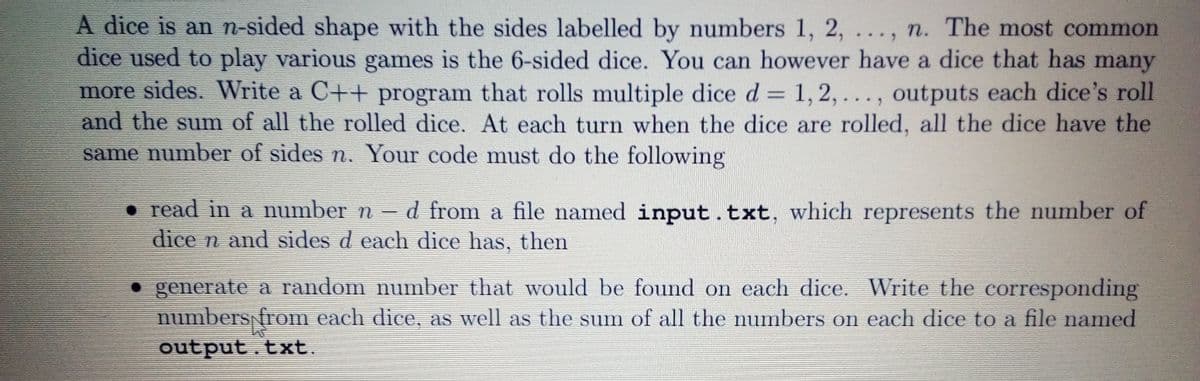 A dice is an n-sided shape with the sides labelled by numbers 1, 2, ..., n. The most common
dice used to play various games is the 6-sided dice. You can however have a dice that has many
more sides. Write a C++ program that rolls multiple dice d = 1, 2,..., outputs each dice's roll
and the sum of all the rolled dice. At each turn when the dice are rolled, all the dice have the
same number of sides n. Your code must do the following
• read in a number n
dice n and sides d each dice has, then
d from a file named input .txt, which represents the number of
• generate a random number that would be found on each dice. Write the corresponding
numbers from each dice, as well as the sum of all the numbers on each dice to a file named
output.txt.

