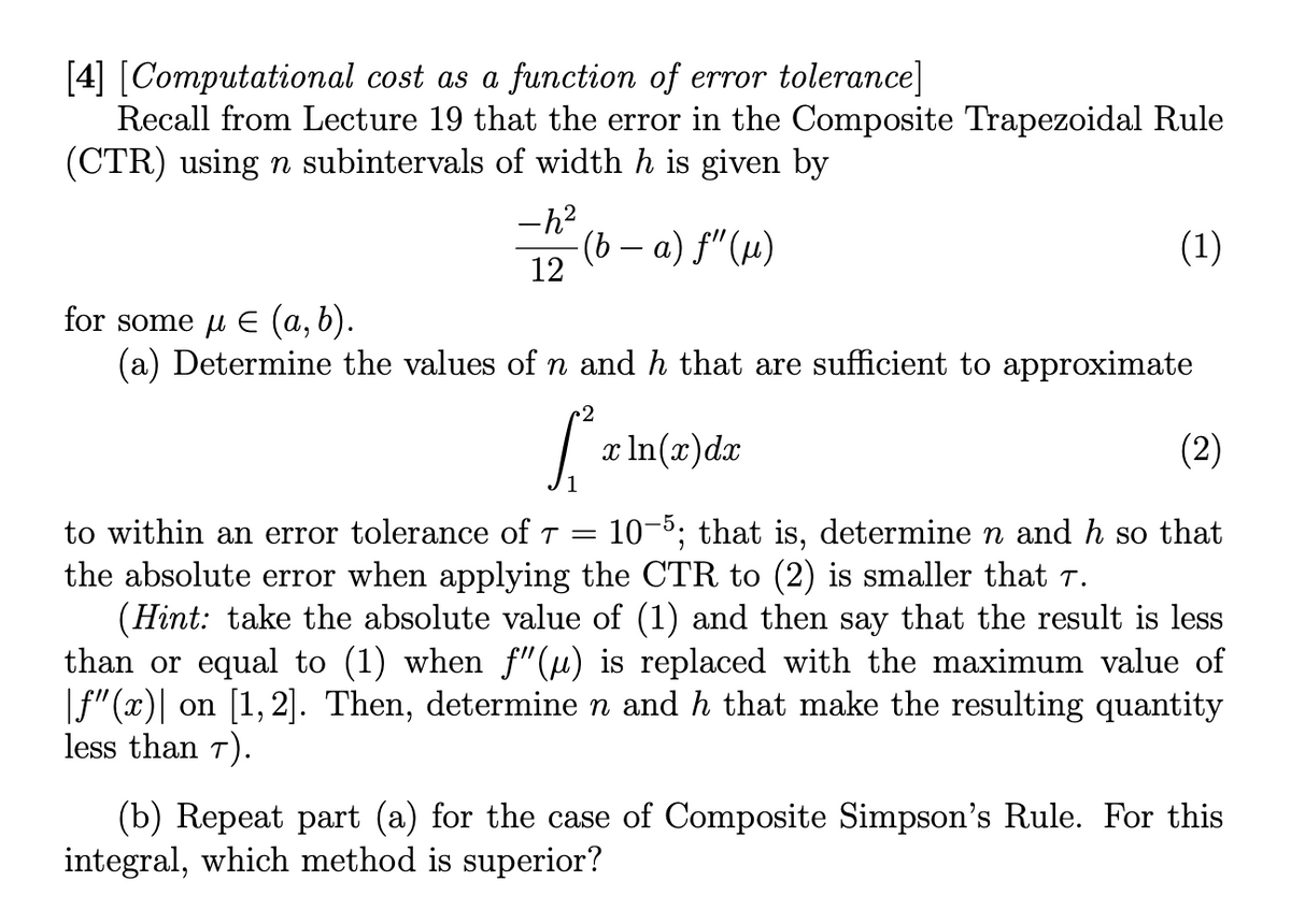 [4] [Computational cost as a function of error tolerance]
Recall from Lecture 19 that the error in the Composite Trapezoidal Rule
(CTR) using n subintervals of width h is given by
-h²
12
(b − a) ƒ" (µ)
for some μ € (a, b).
(a) Determine the values of n and h that are sufficient to approximate
2
[²₂
(1)
x ln(x) dx
(2)
to within an error tolerance of T = 10-5; that is, determine n and h so that
the absolute error when applying the CTR to (2) is smaller that 7.
(Hint: take the absolute value of (1) and then say that the result is less
than or equal to (1) when f"(µ) is replaced with the maximum value of
|ƒ"(x)| on [1,2]. Then, determine n and h that make the resulting quantity
less than 7).
(b) Repeat part (a) for the case of Composite Simpson's Rule. For this
integral, which method is superior?