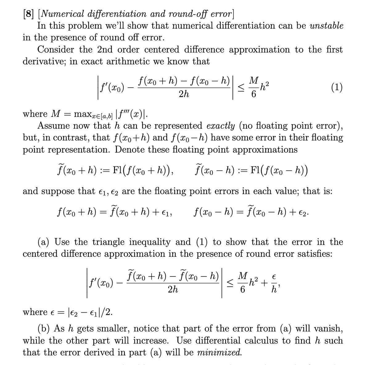 [8] [Numerical differentiation and round-off error]
In this problem we'll show that numerical differentiation can be unstable
in the presence of round off error.
Consider the 2nd order centered difference approximation to the first
derivative; in exact arithmetic we know that
|ƒ′ (xo) — ƒ (xo + h) — ƒ(xo — h)
_ = — | ≤ 1 42²
M
<
-h²
2h
6
where M = maxx=[a,b] |ƒ"" (x).
Assume now that h can be represented exactly (no floating point error),
but, in contrast, that f(x+h) and f(x−h) have some error in their floating
point representation. Denote these floating point approximations
f(xo+h): Fl(f(xo + h)), f(xoh): Fl(f(xo - h))
and suppose that €1₁, €2 are the floating
f(xo + h) = f(xo + h) + €₁,
(1)
ƒ'(xo)
point errors in each value; that is:
f(xo - h) = f(xo - h) + €2.
(a) Use the triangle inequality and (1) to show that the error in the
centered difference approximation in the presence of round error satisfies:
М
f(xo+h)-f(xo – h)
-
2
| S M N² + 1/
< -h²
2h
6
h'
where € =
|€2- €₁|/2.
(b) As h gets smaller, notice that part of the error from (a) will vanish,
while the other part will increase. Use differential calculus to find h such
that the error derived in part (a) will be minimized.