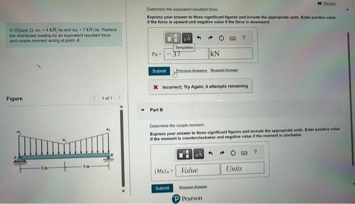 in (Eigure 1), w 4 kN/m and 27 kN/m. Replace.
the distributed loading by an equivalent resultant force
and couple moment acting at point A.
Figure
-3m
3m
1 of 1
Determine the equivalent resultant force.
Express your answer to three significant figures and include the appropriate units. Enter positive value
if the force is upward and negative value if the force is downward.
Fu =
Submit
Part B
HÅ
Templates
-37
Previous Answers Request Answer
X Incorrect; Try Again; 4 attempts remaining
Submit
(MR) Value
KN
Determine the couple moment.
Express your answer to three significant figures and include the appropriate units. Enter positive value
if the moment is counterclockwise and negative value if the moment is clockwise.
HÅ
Request Answer
Pearson
?
Review
Units