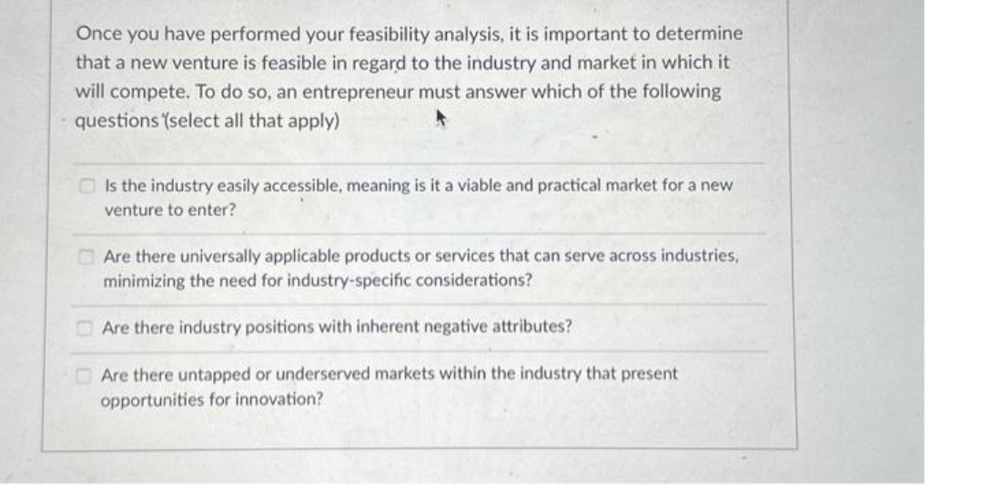 Once you have performed your feasibility analysis, it is important to determine
that a new venture is feasible in regard to the industry and market in which it
will compete. To do so, an entrepreneur must answer which of the following
questions (select all that apply)
Is the industry easily accessible, meaning is it a viable and practical market for a new
venture to enter?
Are there universally applicable products or services that can serve across industries,
minimizing the need for industry-specific considerations?
Are there industry positions with inherent negative attributes?
Are there untapped or underserved markets within the industry that present
opportunities for innovation?