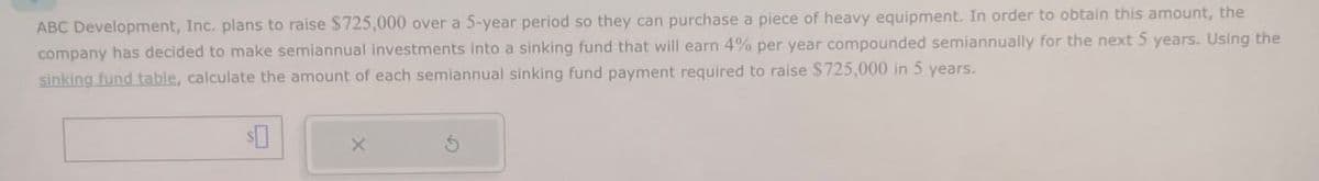 ABC Development, Inc. plans to raise $725,000 over a 5-year period so they can purchase a piece of heavy equipment. In order to obtain this amount, the
company has decided to make semiannual investments into a sinking fund that will earn 4% per year compounded semiannually for the next 5 years. Using the
sinking fund table, calculate the amount of each semiannual sinking fund payment required to raise $725,000 in 5 years.
$
x
G